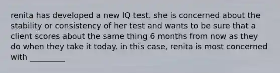 renita has developed a new IQ test. she is concerned about the stability or consistency of her test and wants to be sure that a client scores about the same thing 6 months from now as they do when they take it today. in this case, renita is most concerned with _________