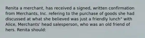 Renita a merchant, has received a signed, written confirmation from Merchants, Inc. refering to the purchase of goods she had discussed at what she believed was just a friendly lunch" with Alice, Merchants' head salesperson, who was an old friend of hers. Renita should: