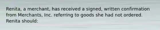 Renita, a merchant, has received a signed, written confirmation from Merchants, Inc. referring to goods she had not ordered. Renita should: