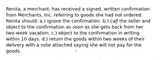 Renita, a merchant, has received a signed, written confirmation from Merchants, Inc. referring to goods she had not ordered. Renita should: a.) ignore the confirmation. b.) call the seller and object to the confirmation as soon as she gets back from her two-week vacation. c.) object to the confirmation in writing within 10 days. d.) return the goods within two weeks of their delivery with a note attached saying she will not pay for the goods.