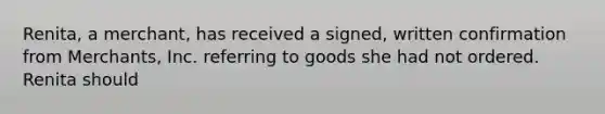 Renita, a merchant, has received a signed, written confirmation from Merchants, Inc. referring to goods she had not ordered. Renita should