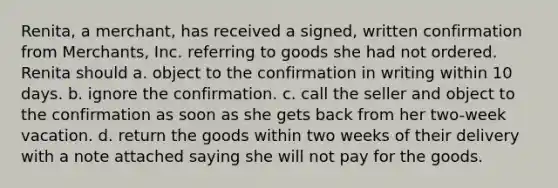 Renita, a merchant, has received a signed, written confirmation from Merchants, Inc. referring to goods she had not ordered. Renita should a. object to the confirmation in writing within 10 days. b. ignore the confirmation. c. call the seller and object to the confirmation as soon as she gets back from her two-week vacation. d. return the goods within two weeks of their delivery with a note attached saying she will not pay for the goods.