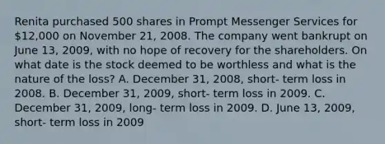 Renita purchased 500 shares in Prompt Messenger Services for 12,000 on November 21, 2008. The company went bankrupt on June 13, 2009, with no hope of recovery for the shareholders. On what date is the stock deemed to be worthless and what is the nature of the loss? A. December 31, 2008, short- term loss in 2008. B. December 31, 2009, short- term loss in 2009. C. December 31, 2009, long- term loss in 2009. D. June 13, 2009, short- term loss in 2009