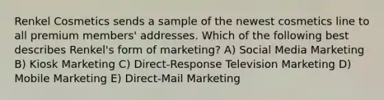 Renkel Cosmetics sends a sample of the newest cosmetics line to all premium members' addresses. Which of the following best describes Renkel's form of marketing? A) Social Media Marketing B) Kiosk Marketing C) Direct-Response Television Marketing D) Mobile Marketing E) Direct-Mail Marketing