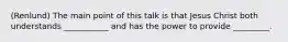 (Renlund) The main point of this talk is that Jesus Christ both understands ___________ and has the power to provide _________.