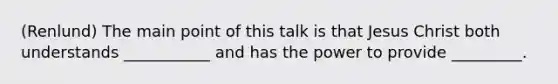 (Renlund) The main point of this talk is that Jesus Christ both understands ___________ and has the power to provide _________.