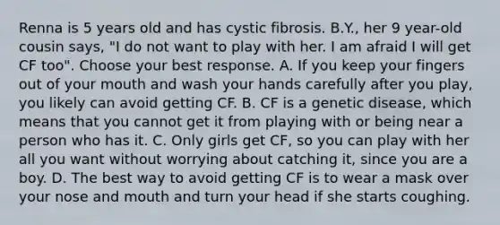 Renna is 5 years old and has cystic fibrosis. B.Y., her 9 year-old cousin says, "I do not want to play with her. I am afraid I will get CF too". Choose your best response. A. If you keep your fingers out of your mouth and wash your hands carefully after you play, you likely can avoid getting CF. B. CF is a genetic disease, which means that you cannot get it from playing with or being near a person who has it. C. Only girls get CF, so you can play with her all you want without worrying about catching it, since you are a boy. D. The best way to avoid getting CF is to wear a mask over your nose and mouth and turn your head if she starts coughing.