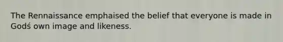 The Rennaissance emphaised the belief that everyone is made in Godś own image and likeness.