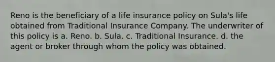 Reno is the beneficiary of a life insurance policy on Sula's life obtained from Traditional Insurance Company. The underwriter of this policy is a. Reno. b. Sula. c. Traditional Insurance. d. the agent or broker through whom the policy was obtained.