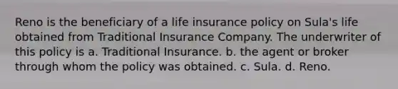 Reno is the beneficiary of a life insurance policy on Sula's life obtained from Traditional Insurance Company. The underwriter of this policy is a. ​Traditional Insurance. b. ​the agent or broker through whom the policy was obtained. c. ​Sula. d. ​Reno.