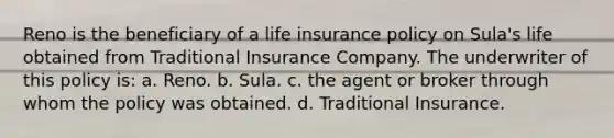 Reno is the beneficiary of a life insurance policy on Sula's life obtained from Traditional Insurance Company. The underwriter of this policy is: a. Reno. b. Sula. c. the agent or broker through whom the policy was obtained. d. Traditional Insurance.