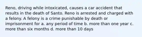 Reno, driving while intoxicated, causes a car accident that results in the death of Santo. Reno is arrested and charged with a felony. A felony is a crime punishable by death or imprisonment for a. any period of time b. more than one year c. more than six months d. more than 10 days