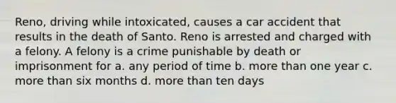 Reno, driving while intoxicated, causes a car accident that results in the death of Santo. Reno is arrested and charged with a felony. A felony is a crime punishable by death or imprisonment for a. any period of time b. <a href='https://www.questionai.com/knowledge/keWHlEPx42-more-than' class='anchor-knowledge'>more than</a> one year c. more than six months d. more than ten days