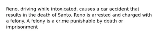 Reno, driving while intoxicated, causes a car accident that results in the death of Santo. Reno is arrested and charged with a felony. A felony is a crime punishable by death or imprisonment