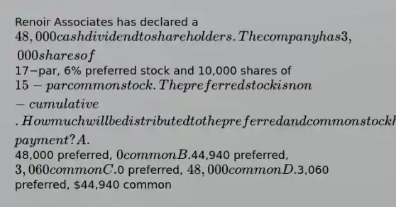 Renoir Associates has declared a 48,000 cash dividend to shareholders. The company has 3,000 shares of17−​par, 6​% preferred stock and 10,000 shares of 15−par common stock. The preferred stock is non−cumulative. How much will be distributed to the preferred and common stockholders on the date of​ payment? A.48,000 ​preferred, 0 common B.44,940 ​preferred, 3,060 common C.0 preferred, 48,000 common D.3,060 ​preferred, 44,940 common