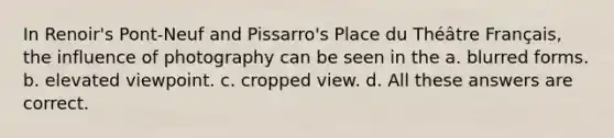 In Renoir's Pont-Neuf and Pissarro's Place du Théâtre Français, the influence of photography can be seen in the a. blurred forms. b. elevated viewpoint. c. cropped view. d. All these answers are correct.