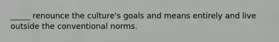 _____ renounce the culture's goals and means entirely and live outside the conventional norms.