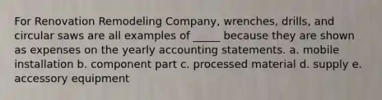 For Renovation Remodeling Company, wrenches, drills, and circular saws are all examples of _____ because they are shown as expenses on the yearly accounting statements. a. mobile installation b. component part c. processed material d. supply e. accessory equipment