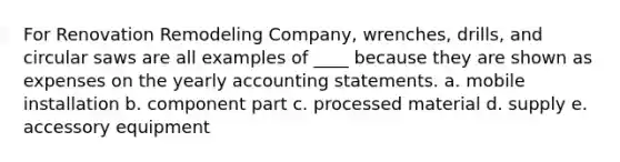 For Renovation Remodeling Company, wrenches, drills, and circular saws are all examples of ____ because they are shown as expenses on the yearly accounting statements. a. mobile installation b. component part c. processed material d. supply e. accessory equipment