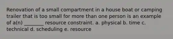 Renovation of a small compartment in a house boat or camping trailer that is too small for more than one person is an example of a(n) ________ resource constraint. a. physical b. time c. technical d. scheduling e. resource