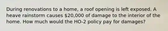 During renovations to a home, a roof opening is left exposed. A heave rainstorm causes 20,000 of damage to the interior of the home. How much would the HO-2 policy pay for damages?