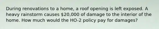 During renovations to a home, a roof opening is left exposed. A heavy rainstorm causes 20,000 of damage to the interior of the home. How much would the HO-2 policy pay for damages?