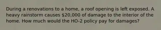 During a renovations to a home, a roof opening is left exposed. A heavy rainstorm causes 20,000 of damage to the interior of the home. How much would the HO-2 policy pay for damages?