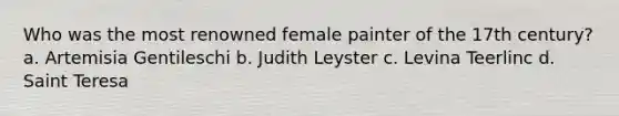 Who was the most renowned female painter of the 17th century? a. Artemisia Gentileschi b. Judith Leyster c. Levina Teerlinc d. Saint Teresa