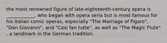 the most renowned figure of late-eighteenth-century opera is ____________, who began with opera seria but is most famous for his Italian comic operas, especially "The Marriage of Figaro", "Don Giovanni", and "Così fan tutte", as well as "The Magic Flute" , a landmark in the German tradition.