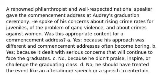 A renowned philanthropist and well-respected national speaker gave the commencement address at Audrey's graduation ceremony. He spoke of his concerns about rising crime rates for juveniles, of the problem of gang violence, and about crimes against women. Was this appropriate content for a commencement address? a. Yes; because his approach was different and commencement addresses often become boring. b. Yes; because it dealt with serious concerns that will continue to face the graduates. c. No; because he didn't praise, inspire, or challenge the graduating class. d. No; he should have treated the event like an after-dinner speech or a speech to entertain.