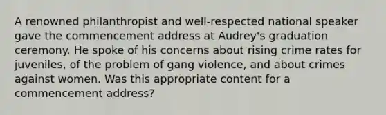 A renowned philanthropist and well-respected national speaker gave the commencement address at Audrey's graduation ceremony. He spoke of his concerns about rising crime rates for juveniles, of the problem of gang violence, and about crimes against women. Was this appropriate content for a commencement address?