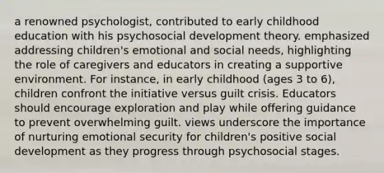 a renowned psychologist, contributed to early childhood education with his psychosocial development theory. emphasized addressing children's emotional and social needs, highlighting the role of caregivers and educators in creating a supportive environment. For instance, in early childhood (ages 3 to 6), children confront the initiative versus guilt crisis. Educators should encourage exploration and play while offering guidance to prevent overwhelming guilt. views underscore the importance of nurturing emotional security for children's positive social development as they progress through psychosocial stages.