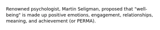 Renowned psychologist, Martin Seligman, proposed that "well-being" is made up positive emotions, engagement, relationships, meaning, and achievement (or PERMA).