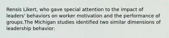 Rensis Likert, who gave special attention to the impact of leaders' behaviors on worker motivation and the performance of groups.The Michigan studies identified two similar dimensions of leadership behavior: