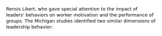 Rensis Likert, who gave special attention to the impact of leaders' behaviors on worker motivation and the performance of groups. The Michigan studies identified two similar dimensions of leadership behavior: