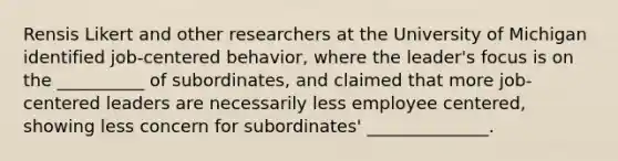 Rensis Likert and other researchers at the University of Michigan identified job-centered behavior, where the leader's focus is on the __________ of subordinates, and claimed that more job-centered leaders are necessarily less employee centered, showing less concern for subordinates' ______________.