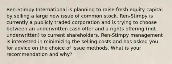 Ren-Stimpy International is planning to raise fresh equity capital by selling a large new issue of common stock. Ren-Stimpy is currently a publicly traded corporation and is trying to choose between an underwritten cash offer and a rights offering (not underwritten) to current shareholders. Ren-Stimpy management is interested in minimizing the selling costs and has asked you for advice on the choice of issue methods. What is your recommendation and why?