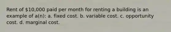 Rent of 10,000 paid per month for renting a building is an example of a(n): a. fixed cost. b. variable cost. c. opportunity cost. d. marginal cost.