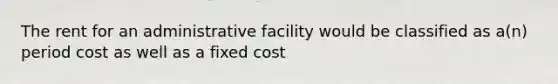 The rent for an administrative facility would be classified as a(n) period cost as well as a fixed cost