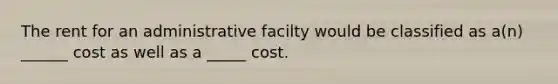 The rent for an administrative facilty would be classified as a(n) ______ cost as well as a _____ cost.