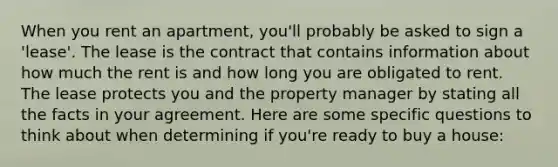 When you rent an apartment, you'll probably be asked to sign a 'lease'. The lease is the contract that contains information about how much the rent is and how long you are obligated to rent. The lease protects you and the property manager by stating all the facts in your agreement. Here are some specific questions to think about when determining if you're ready to buy a house: