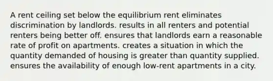 A rent ceiling set below the equilibrium rent eliminates discrimination by landlords. results in all renters and potential renters being better off. ensures that landlords earn a reasonable rate of profit on apartments. creates a situation in which the quantity demanded of housing is greater than quantity supplied. ensures the availability of enough low-rent apartments in a city.