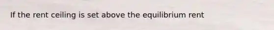If the rent ceiling is set above the equilibrium rent