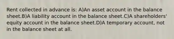 Rent collected in advance is: A)An asset account in the balance sheet.B)A liability account in the balance sheet.C)A shareholders' equity account in the balance sheet.D)A temporary account, not in the balance sheet at all.