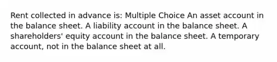 Rent collected in advance is: Multiple Choice An asset account in the balance sheet. A liability account in the balance sheet. A shareholders' equity account in the balance sheet. A temporary account, not in the balance sheet at all.