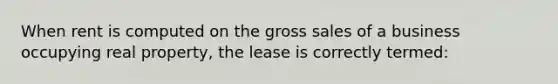 When rent is computed on the gross sales of a business occupying real property, the lease is correctly termed: