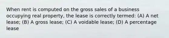 When rent is computed on the gross sales of a business occupying real property, the lease is correctly termed: (A) A net lease; (B) A gross lease; (C) A voidable lease; (D) A percentage lease