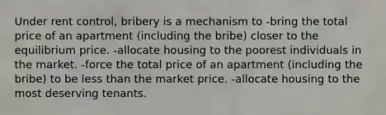 Under rent control, bribery is a mechanism to -bring the total price of an apartment (including the bribe) closer to the equilibrium price. -allocate housing to the poorest individuals in the market. -force the total price of an apartment (including the bribe) to be less than the market price. -allocate housing to the most deserving tenants.