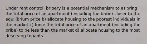 Under rent control, bribery is a potential mechanism to a) bring the total price of an apartment (including the bribe) closer to the equilibrium price b) allocate housing to the poorest individuals in the market c) force the total price of an apartment (including the bribe) to be less than the market d) allocate housing to the most deserving tenants