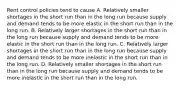 Rent control policies tend to cause A. Relatively smaller shortages in the short run than in the long run because supply and demand tends to be more elastic in the short run than in the long run. B. Relatively larger shortages in the short run than in the long run because supply and demand tends to be more elastic in the short run than in the long run. C. Relatively larger shortages in the short run than in the long run because supply and demand tends to be more inelastic in the short run than in the long run. D. Relatively smaller shortages in the short run than in the long run because supply and demand tends to be more inelastic in the short run than in the long run.